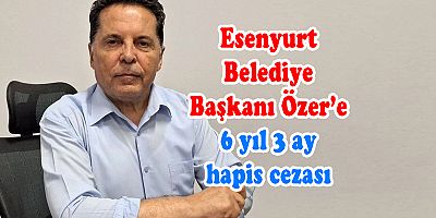 Esenyurt Belediye Başkanı Özer’e 6 yıl 3 ay hapis cezası
