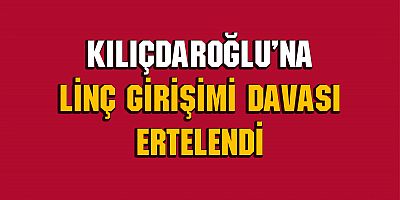 Kemal Kılıçdaroğlu’na linç girişimi davası ertelendi