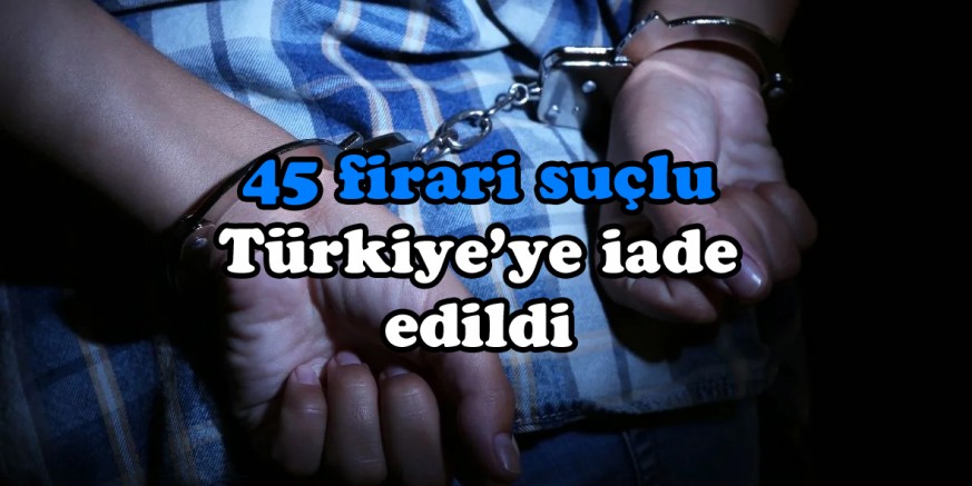 Yurt dışına kaçan 45 firari suçlu Türkiye’ye iade edildi